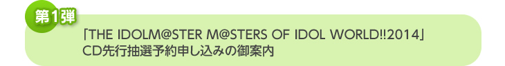 「THE IDOLM@STER M@STERS OF IDOL WORLD!!2014」CD先行抽選予約申し込みの御案内
